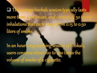  The average hookah session typically lasts
more than 40 minutes, and consists of 50 to 200
inhalations that each range from 0.15 to 0.50
liters of smoke.
In an hour-long smoking session of hookah,
users consume about 100 to 200 times the
volume of smoke of a cigarette.
 