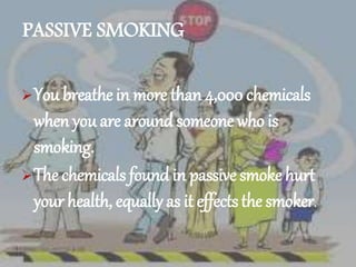 PASSIVE SMOKING
You breathe in more than 4,000 chemicals
when you are around someone who is
smoking.
The chemicals found in passive smoke hurt
your health, equally as it effectsthe smoker.
 