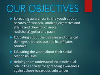 OUR OBJECTIVES
 Spreading awareness to the youth about
hazards of tobacco, smoking cigarettes and
shisha and chewing of areca
nut(chalia),gutka and paan
 Educating about the diseases and physical
damages that tobacco and its affiliates
produce
 Educating the youth about their social
responsibilities
 Helping them understand their individual
role in the society for spreading awareness
against these hazardous substances
 