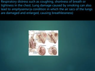 Respiratory distress such as coughing, shortness of breath or
tightness in the chest. Lung damage caused by smoking can also
lead to emphysema (a condition in which the air sacs of the lungs
are damaged and enlarged, causing breathlessness)
 