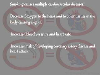Smoking causes multiple cardiovascular diseases.
Decreased oxygen to the heart and to other tissues in the
body causing angina.
Increasedbloodpressure andheart rate.
Increasedrisk of developing coronary artery disease and
heart attack
 