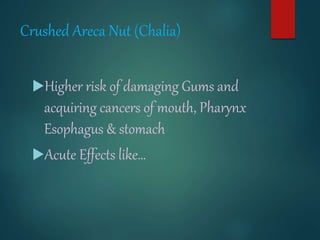 Crushed Areca Nut (Chalia)
Higher risk of damaging Gums and
acquiring cancers of mouth, Pharynx
Esophagus & stomach
Acute Effects like…
 