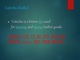 Catechu (Katha)
 Catechu is a brown dye used
for tanning and dyeing leather goods
KINDLY LET IT DO ITS JOB FOR
DYEING LEATHER, NOT YOUR MOUTH!
 