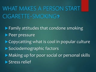 WHAT MAKES A PERSON START
CIGARETTE-SMOKING?
Family attitudes that condone smoking
Peer pressure
Copycatting what is cool in popular culture
Sociodemographic factors
Making up for poor social or personal skills
Stress relief
 