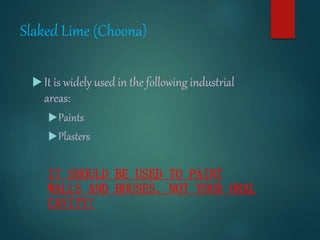 Slaked Lime (Choona)
It is widely used in the following industrial
areas:
Paints
Plasters
IT SHOULD BE USED TO PAINT
WALLS AND HOUSES, NOT YOUR ORAL
CAVITY!
 
