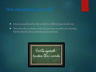 How can you play your role?
 Educate yourself about the risks and effects of different types of addictions.
 Then start with your family and friends if you know an addict start educating
him/her about the disease and risks of such addictions.
 