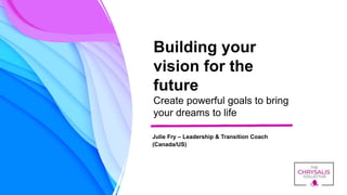 Building your
vision for the
future
Create powerful goals to bring
your dreams to life
Julie Fry – Leadership & Transition Coach
(Canada/US)
 