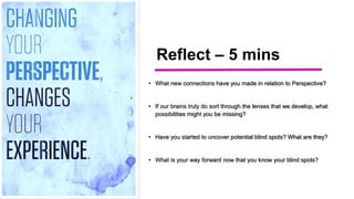 Reflect – 5 mins
• What new connections have you made in relation to Perspective?
• If our brains truly do sort through the lenses that we develop, what
possibilities might you be missing?
• Have you started to uncover potential blind spots? What are they?
• What is your way forward now that you know your blind spots?
 
