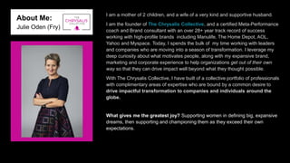 About Me:
Julie Oden (Fry)
I am a mother of 2 children, and a wife of a very kind and supportive husband.
I am the founder of The Chrysalis Collective, and a certified Meta-Performance
coach and Brand consultant with an over 28+ year track record of success
working with high-profile brands including Manulife, The Home Depot, AOL,
Yahoo and Myspace. Today, I spends the bulk of my time working with leaders
and companies who are moving into a season of transformation. I leverage my
deep curiosity about what motivates people, along with my expansive brand,
marketing and corporate experience to help organizations get out of their own
way so that they can drive impact well beyond what they thought possible.
With The Chrysalis Collective, I have built of a collective portfolio of professionals
with complimentary areas of expertise who are bound by a common desire to
drive impactful transformation to companies and individuals around the
globe.
What gives me the greatest joy? Supporting women in defining big, expansive
dreams, then supporting and championing them as they exceed their own
expectations.
 