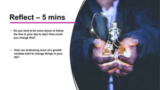 Reflect – 5 mins
• Do you tend to be more above or below
the line in your day to day? How could
you change this?
• How can embracing more of a growth
mindset start to change things in your
life?
 