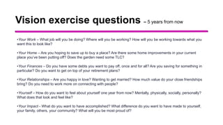 Vision exercise questions – 5 years from now
•Your Work – What job will you be doing? Where will you be working? How will you be working towards what you
want this to look like?
•Your Home – Are you hoping to save up to buy a place? Are there some home improvements in your current
place you’ve been putting off? Does the garden need some TLC?
•Your Finances – Do you have some debts you want to pay off, once and for all? Are you saving for something in
particular? Do you want to get on top of your retirement plans?
•Your Relationships – Are you happy in love? Wanting to get married? How much value do your close friendships
bring? Do you need to work more on connecting with people?
•Yourself – How do you want to feel about yourself one year from now? Mentally, physically, socially, personally?
What does that look and feel like?
•Your Impact - What do you want to have accomplished? What difference do you want to have made to yourself,
your family, others, your community? What will you be most proud of?
 