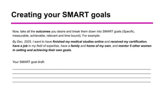 Creating your SMART goals
Now, take all the outcomes you desire and break them down into SMART goals (Specific,
measurable, achievable, relevant and time bound). For example:
By Dec, 2025, I want to have finished my medical studies online and received my certification,
have a job in my field of expertise, have a family and home of my own, and mentor 5 other women
in setting and achieving their own goals.
Your SMART goal draft:
_________________________________________________________________________________
_________________________________________________________________________________
_________________________________________________________________________________
_________________________________________________________________________________
 