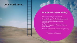 An approach to goal setting:
• *Focus on what you can control
• Invest in deep self-reflection (awareness)
• Get yourself into the right mindset
(alignment)
• Develop a big picture Vision of what you
want (action)
• Measure and celebrate success along the way
*Flexibility and Adaptability
Let’s start here…
 