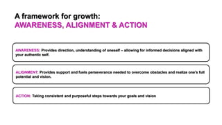ACTION: Taking consistent and purposeful steps towards your goals and vision
ALIGNMENT: Provides support and fuels perseverance needed to overcome obstacles and realize one’s full
potential and vision.
AWARENESS: Provides direction, understanding of oneself – allowing for informed decisions aligned with
your authentic self.
A framework for growth:
AWARENESS, ALIGNMENT & ACTION
 