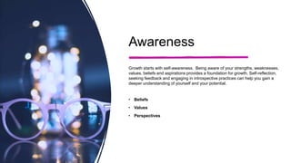 Awareness
Growth starts with self-awareness. Being aware of your strengths, weaknesses,
values, beliefs and aspirations provides a foundation for growth. Self-reflection,
seeking feedback and engaging in introspective practices can help you gain a
deeper understanding of yourself and your potential.
• Beliefs
• Values
• Perspectives
 