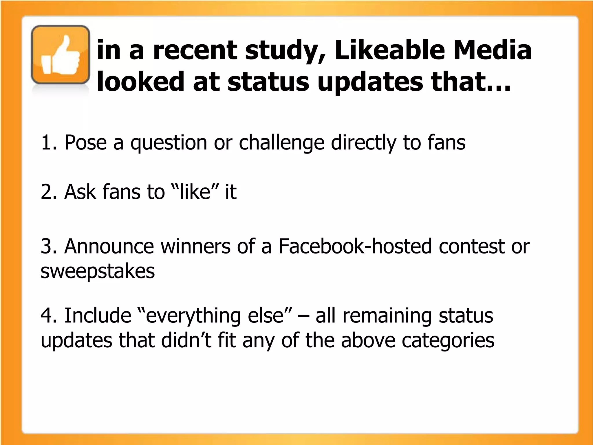 1. Pose a question or challenge directly to fans  2. Ask fans to “like” it 3. Announce winners of a Facebook-hosted contest or sweepstakes 4. Include “everything else” – all remaining status updates that didn’t fit any of the above categories in a recent study, Likeable Media looked at status updates that… 