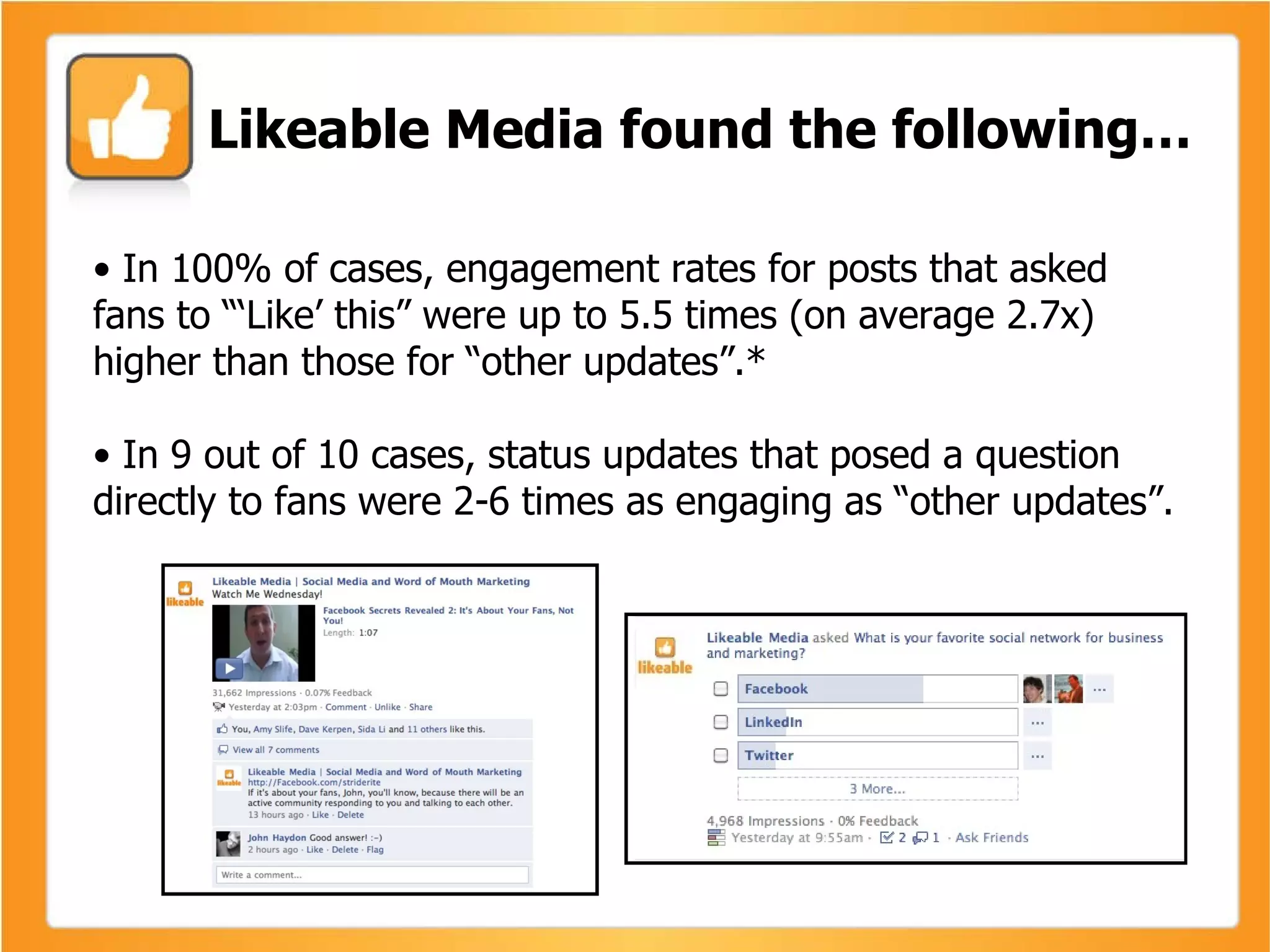 •  In 100% of cases, engagement rates for posts that asked fans to “‘Like’ this” were up to 5.5 times (on average 2.7x) higher than those for “other updates”.* •  In 9 out of 10 cases, status updates that posed a question directly to fans were 2-6 times as engaging as “other updates”. Likeable Media found the following… 