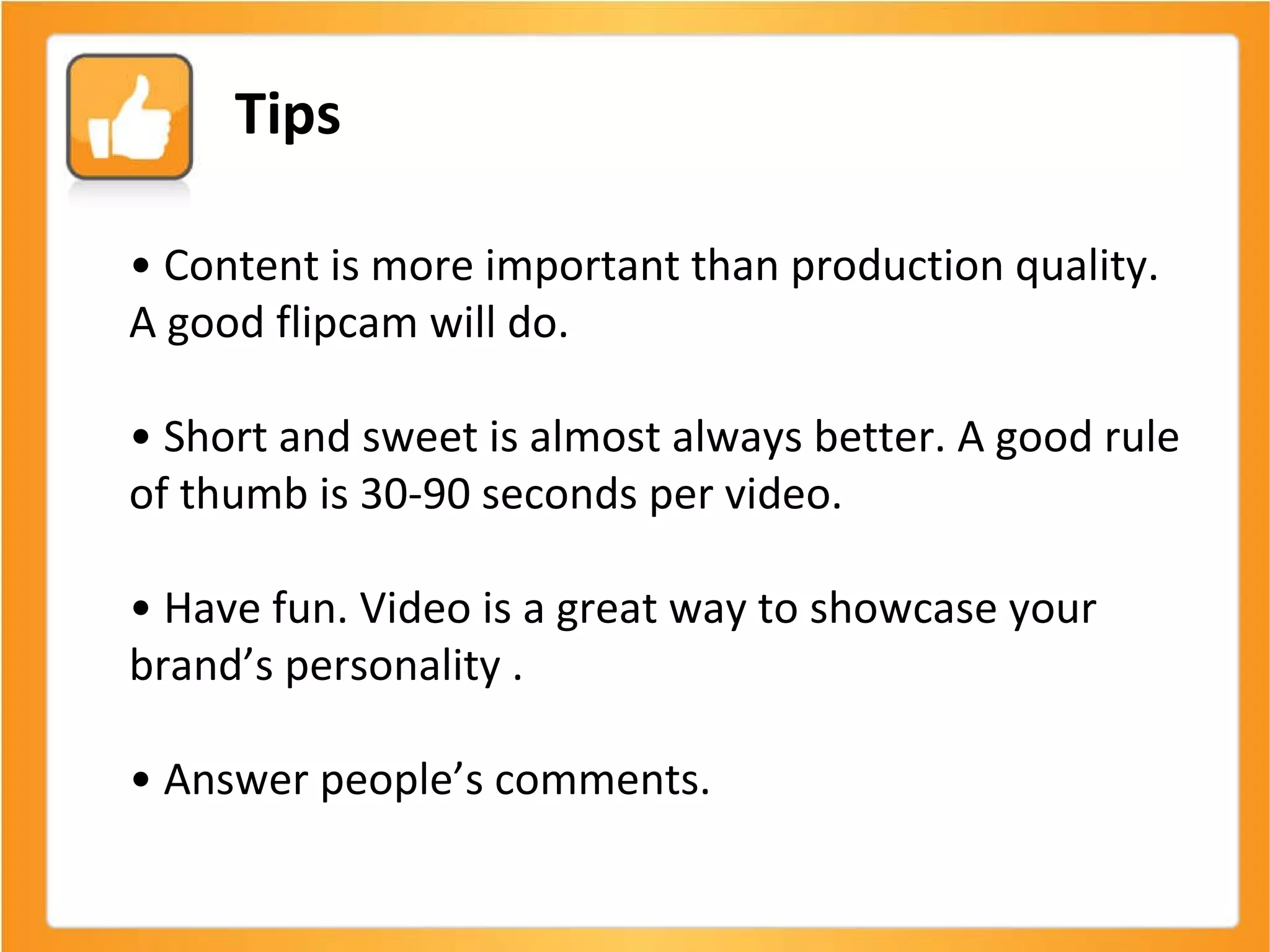 •  Content is more important than production quality. A good flipcam will do. •  Short and sweet is almost always better. A good rule of thumb is 30-90 seconds per video. •  Have fun. Video is a great way to showcase your brand’s personality . •  Answer people’s comments.  Tips 