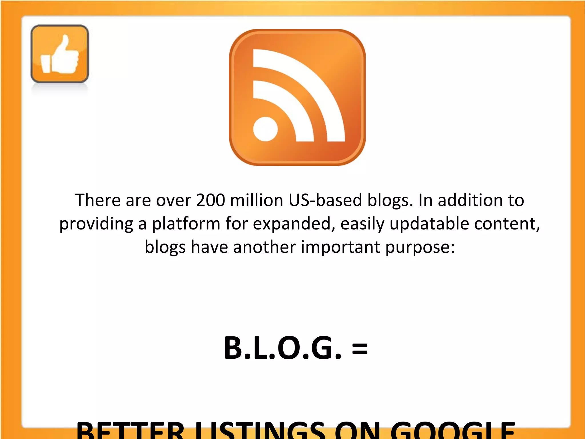 There are over 200 million US-based blogs. In addition to providing a platform for expanded, easily updatable content, blogs have another important purpose: B.L.O.G. =  BETTER LISTINGS ON GOOGLE  (and Bing too!) 