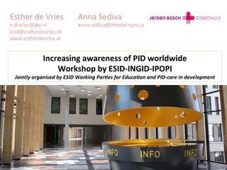 Esther	
  de	
  Vries                 	
  Anna	
  Sediva	
  
e.d.vries@jbz.nl 	
                   	
  anna.sediva@lfmotol.cuni.cz	
  
esid@estherdevries.nl	
  
www.estherdevries.nl	
  


                  Increasing	
  awareness	
  of	
  PID	
  worldwide	
  	
  
                      Workshop	
  by	
  ESID-­‐INGID-­‐IPOPI	
  
  Jointly	
  organised	
  by	
  ESID	
  Working	
  Par7es	
  for	
  Educa7on	
  and	
  PID-­‐care	
  in	
  development	
  
 