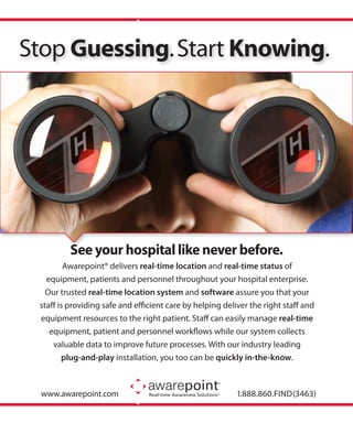 Stop Guessing. Start Knowing.




         See your hospital like never before.
         Awarepoint® delivers real-time location and real-time status of
   equipment, patients and personnel throughout your hospital enterprise.
   Our trusted real-time location system and software assure you that your
 staff is providing safe and efficient care by helping deliver the right staff and
 equipment resources to the right patient. Staff can easily manage real-time
    equipment, patient and personnel workflows while our system collects
     valuable data to improve future processes. With our industry leading
        plug-and-play installation, you too can be quickly in-the-know.



  www.awarepoint.com                                 ®
                                                           1.888.860.FIND (3463)
 