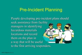 Pre-Incident Planning
People developing pre-incident plans should
seek assistance from facility
managers in identifying
hazardous materials
locations and record
them on the plan in
a way that will be useful
to the first arriving responders.
NFPA Objective 2-2.1.5

 
