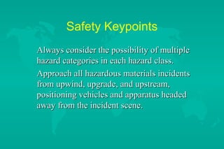 Safety Keypoints
Always consider the possibility of multiple
hazard categories in each hazard class.
Approach all hazardous materials incidents
from upwind, upgrade, and upstream,
positioning vehicles and apparatus headed
away from the incident scene.

 