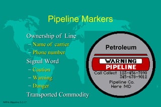 Pipeline Markers
Ownership of Line
– Name of carrier
– Phone number

Signal Word
– Caution
– Warning
– Danger

Transported Commodity
NFPA Objective 2-2.1.7

Petroleum

 