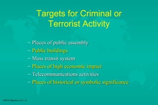 Targets for Criminal or
Terrorist Activity
–
–
–
–
–
–

NFPA Objective 2-2.1.13

Places of public assembly
Public buildings
Mass transit system
Places of high economic impact
Telecommunications activities
Places of historical or symbolic significance

 