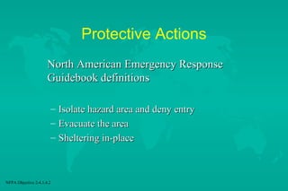 Protective Actions
North American Emergency Response
Guidebook definitions
– Isolate hazard area and deny entry
– Evacuate the area
– Sheltering in-place

NFPA Objective 2-4.1.4.2

 