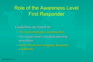 Role of the Awareness Level
First Responder
Guidelines are found in:
–
–

The local emergency response plan.
The organization’s standard operating
procedures.
– North American Emergency Response
Guidebook
NFPA Objective 2-4.1.2

 