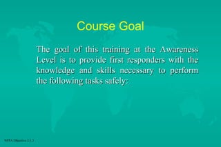 Course Goal
The goal of this training at the Awareness
Level is to provide first responders with the
knowledge and skills necessary to perform
the following tasks safely:

NFPA Objective 2-1.3

 