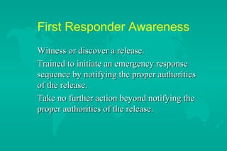 First Responder Awareness
Witness or discover a release.
Trained to initiate an emergency response
sequence by notifying the proper authorities
of the release.
Take no further action beyond notifying the
proper authorities of the release.

 