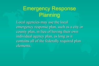 Emergency Response
Planning
Local agencies may use the local
emergency response plan, such as a city or
county plan, in lieu of having their own
individual agency plan, as long as it
contains all of the federally required plan
elements.

 