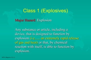 Class 1 (Explosives)
Major Hazard: Explosion
Any substance or article, including a
device, that is designed to function by
explosion (i.e...... an extremely rapid release
of gas and heat) or that, by chemical
reaction with itself, is able to function by
explosion.
NFPA Objective 2-2.1.2

 