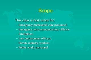 Scope
This class is best suited for:
–
–
–
–
–
–

Emergency prehospital care personnel
Emergency telecommunications officers
Firefighters
Law enforcement officers
Private industry workers
Public works personnel

 