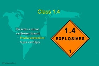 Class 1.4
Presents a minor
explosion hazard
– Practice ammunition
– Signal cartridges

NFPA Objective 2-2.1.2

 