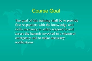 Course Goal
The goal of this training shall be to provide
first responders with the knowledge and
skills necessary to safely respond to and
assess the hazards involved in a chemical
emergency and to make necessary
notifications

 