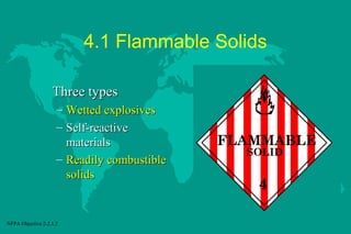 4.1 Flammable Solids
Three types
–
–

Wetted explosives
Self-reactive
materials
– Readily combustible
solids

NFPA Objective 2-2.1.2

FLAMMABLE
SOLID

4

 