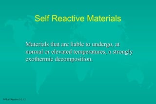 Self Reactive Materials
Materials that are liable to undergo, at
normal or elevated temperatures, a strongly
exothermic decomposition.

NFPA Objective 2-2.1.2

 