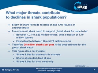 What major threats contribute
to declines in shark populations?
 Study of shark fin trade records shows FAO figures an
underestimate
 Found annual shark catch to support global shark fin trade to be:
 Between 1.21 to 2.29 million tonnes, with a median of 1.70
million tonnes
 Equivalent to between 26 and 73 million sharks
 Therefore 38 million sharks per year is the best estimate for the
global shark catch
 This figure does not include:
 Sharks killed for domestic fin markets
 Sharks discarded dead at sea
 Sharks killed for their meat only
AWARE Shark Conservation Diver
Distinctive Specialty Course
S2: Managing Threats 26
Continued . . .
 