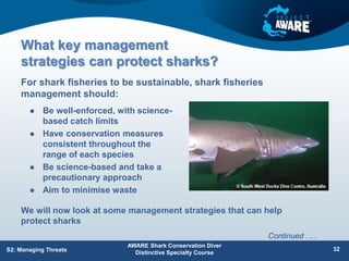 What key management
strategies can protect sharks?
 Be well-enforced, with science-
based catch limits
 Have conservation measures
consistent throughout the
range of each species
 Be science-based and take a
precautionary approach
 Aim to minimise waste
For shark fisheries to be sustainable, shark fisheries
management should:
AWARE Shark Conservation Diver
Distinctive Specialty Course
32
S2: Managing Threats
We will now look at some management strategies that can help
protect sharks
Continued . . .
 