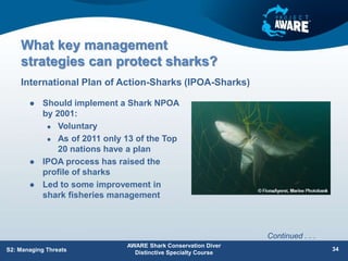 What key management
strategies can protect sharks?
 Should implement a Shark NPOA
by 2001:
 Voluntary
 As of 2011 only 13 of the Top
20 nations have a plan
 IPOA process has raised the
profile of sharks
 Led to some improvement in
shark fisheries management
International Plan of Action-Sharks (IPOA-Sharks)
AWARE Shark Conservation Diver
Distinctive Specialty Course
34
S2: Managing Threats
Continued . . .
 
