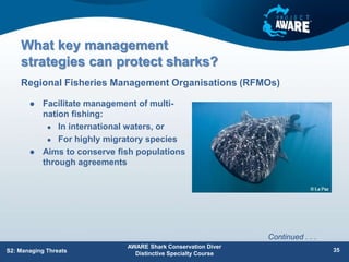What key management
strategies can protect sharks?
 Facilitate management of multi-
nation fishing:
 In international waters, or
 For highly migratory species
 Aims to conserve fish populations
through agreements
Regional Fisheries Management Organisations (RFMOs)
AWARE Shark Conservation Diver
Distinctive Specialty Course
35
S2: Managing Threats
Continued . . .
 
