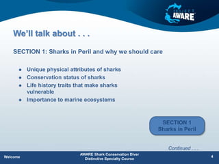 We’ll talk about . . .
 Unique physical attributes of sharks
 Conservation status of sharks
 Life history traits that make sharks
vulnerable
 Importance to marine ecosystems
SECTION 1: Sharks in Peril and why we should care
AWARE Shark Conservation Diver
Distinctive Specialty Course
4
Welcome
Continued . . .
SECTION 1
Sharks in Peril
 