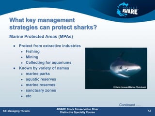 What key management
strategies can protect sharks?
 Protect from extractive industries
 Fishing
 Mining
 Collecting for aquariums
 Known by variety of names
 marine parks
 aquatic reserves
 marine reserves
 sanctuary zones
 etc
Marine Protected Areas (MPAs)
AWARE Shark Conservation Diver
Distinctive Specialty Course
42
S2: Managing Threats
Continued . . .
 