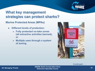 What key management
strategies can protect sharks?
 Different levels of protection:
 Fully protected no-take zones
(all extractive activities banned),
or
 Multiple uses through a system
of zoning
Marine Protected Areas (MPAs)
AWARE Shark Conservation Diver
Distinctive Specialty Course
43
S2: Managing Threats
Continued . . .
 