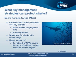 What key management
strategies can protect sharks?
 Protects sharks when positioned
over key habitats:
 Where sharks congregate to
mate
 Nursery grounds
 Works best for sharks with
limited range
 Migratory sharks?
 If a network of MPAs covers
the range of habitats through
which the sharks migrate
Marine Protected Areas (MPAs)
AWARE Shark Conservation Diver
Distinctive Specialty Course
45
S2: Managing Threats
Continued . . .
 