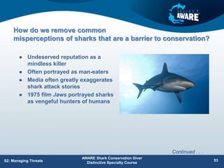 How do we remove common
misperceptions of sharks that are a barrier to conservation?
 Undeserved reputation as a
mindless killer
 Often portrayed as man-eaters
 Media often greatly exaggerates
shark attack stories
 1975 film Jaws portrayed sharks
as vengeful hunters of humans
AWARE Shark Conservation Diver
Distinctive Specialty Course
S2: Managing Threats 53
Continued . . .
 