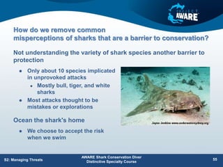 How do we remove common
misperceptions of sharks that are a barrier to conservation?
 Only about 10 species implicated
in unprovoked attacks
 Mostly bull, tiger, and white
sharks
 Most attacks thought to be
mistakes or explorations
Not understanding the variety of shark species another barrier to
protection
AWARE Shark Conservation Diver
Distinctive Specialty Course
55
S2: Managing Threats
Ocean the shark's home
 We choose to accept the risk
when we swim
 